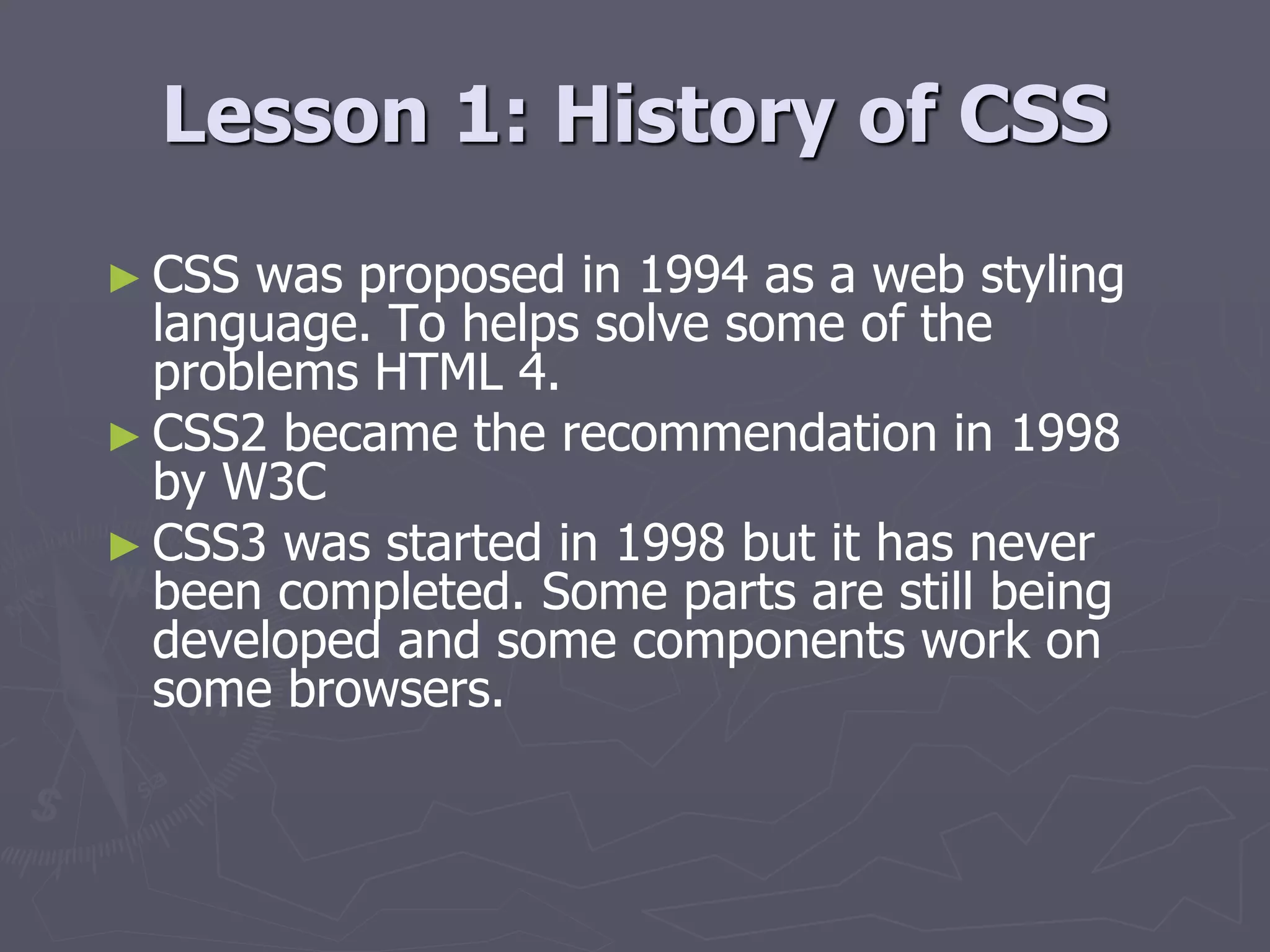 Lesson 1: History of CSS
► CSS was proposed in 1994 as a web styling
language. To helps solve some of the
problems HTML 4.
► CSS2 became the recommendation in 1998
by W3C
► CSS3 was started in 1998 but it has never
been completed. Some parts are still being
developed and some components work on
some browsers.
 