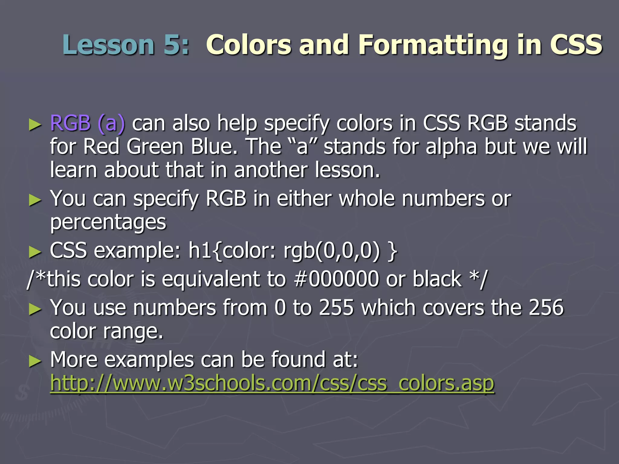 ► RGB (a) can also help specify colors in CSS RGB stands
for Red Green Blue. The “a” stands for alpha but we will
learn about that in another lesson.
► You can specify RGB in either whole numbers or
percentages
► CSS example: h1{color: rgb(0,0,0) }
/*this color is equivalent to #000000 or black */
► You use numbers from 0 to 255 which covers the 256
color range.
► More examples can be found at:
http://www.w3schools.com/css/css_colors.asp
Lesson 5: Colors and Formatting in CSS
 