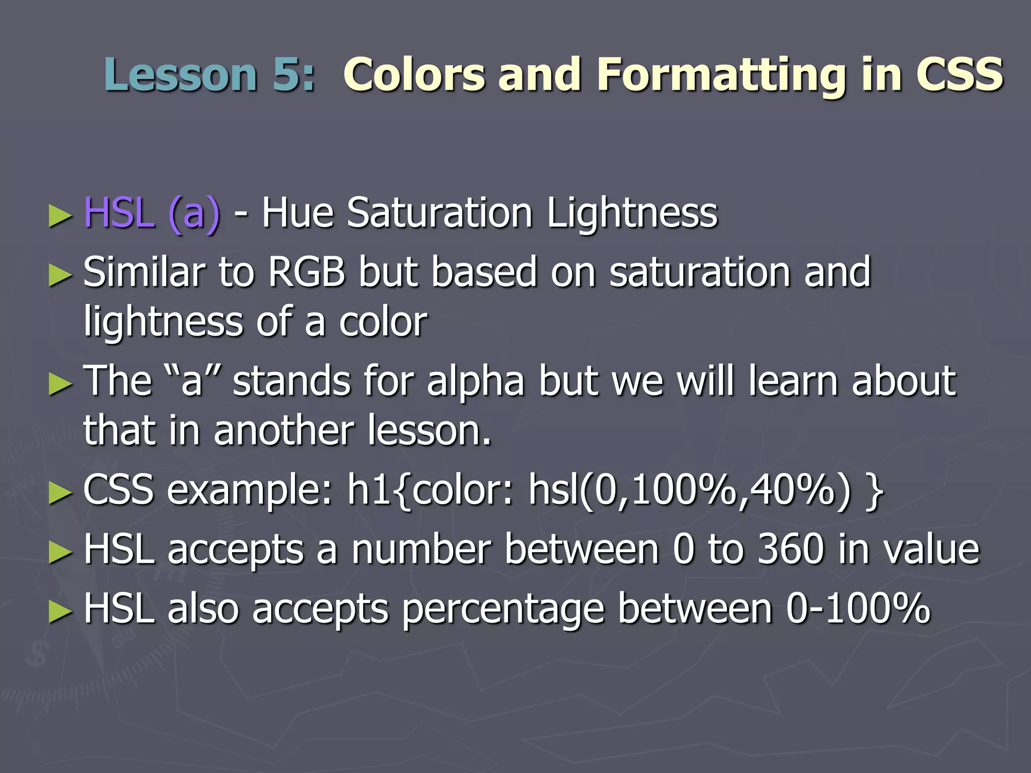► HSL (a) - Hue Saturation Lightness
► Similar to RGB but based on saturation and
lightness of a color
► The “a” stands for alpha but we will learn about
that in another lesson.
► CSS example: h1{color: hsl(0,100%,40%) }
► HSL accepts a number between 0 to 360 in value
► HSL also accepts percentage between 0-100%
Lesson 5: Colors and Formatting in CSS
 