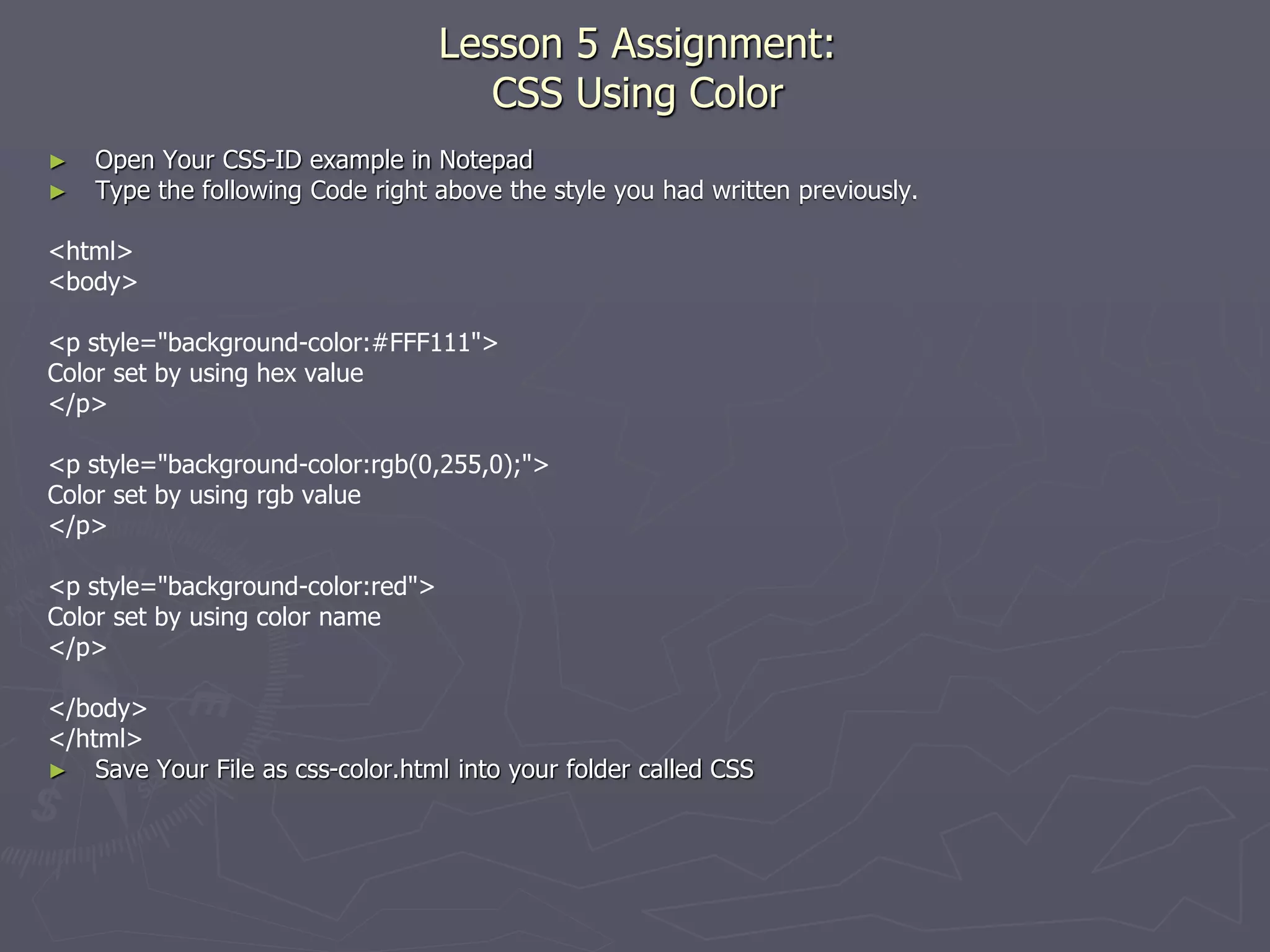 Lesson 5 Assignment:
CSS Using Color
► Open Your CSS-ID example in Notepad
► Type the following Code right above the style you had written previously.
<html>
<body>
<p style="background-color:#FFF111">
Color set by using hex value
</p>
<p style="background-color:rgb(0,255,0);">
Color set by using rgb value
</p>
<p style="background-color:red">
Color set by using color name
</p>
</body>
</html>
► Save Your File as css-color.html into your folder called CSS
 