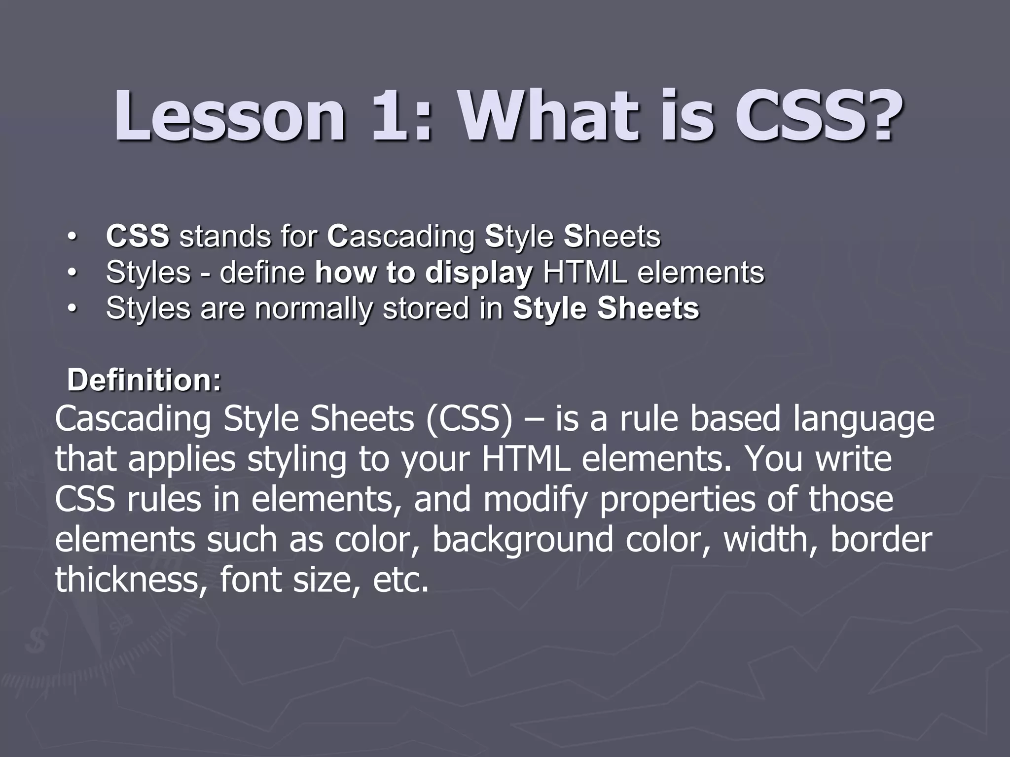 Lesson 1: What is CSS?
• CSS stands for Cascading Style Sheets
• Styles - define how to display HTML elements
• Styles are normally stored in Style Sheets
Definition:
Cascading Style Sheets (CSS) – is a rule based language
that applies styling to your HTML elements. You write
CSS rules in elements, and modify properties of those
elements such as color, background color, width, border
thickness, font size, etc.
 