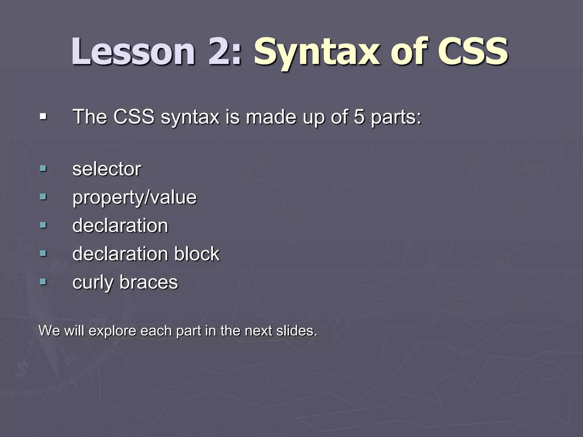 Lesson 2: Syntax of CSS
 The CSS syntax is made up of 5 parts:
 selector
 property/value
 declaration
 declaration block
 curly braces
We will explore each part in the next slides.
 