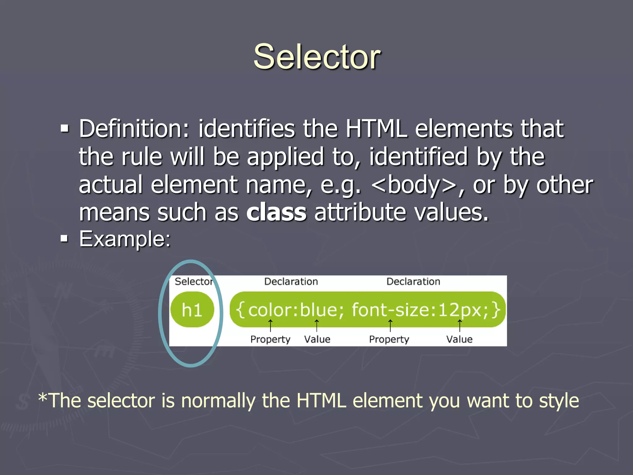 Selector
 Definition: identifies the HTML elements that
the rule will be applied to, identified by the
actual element name, e.g. <body>, or by other
means such as class attribute values.
 Example:
*The selector is normally the HTML element you want to style
 