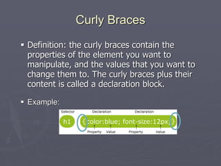 Curly Braces
 Definition: the curly braces contain the
properties of the element you want to
manipulate, and the values that you want to
change them to. The curly braces plus their
content is called a declaration block.
 Example:
 