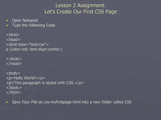 Lesson 2 Assignment:
Let’s Create Our First CSS Page
► Open Notepad
► Type the following Code
<html>
<head>
<style type="text/css">
p {color:red; text-align:center;}
</style>
</head>
<body>
<p>Hello World!</p>
<p>This paragraph is styled with CSS.</p>
</body>
</html>
► Save Your File as css-myfirstpage.html into a new folder called CSS
 
