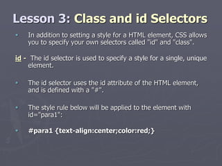 Lesson 3: Class and id Selectors
 In addition to setting a style for a HTML element, CSS allows
you to specify your own selectors called "id" and "class".
id - The id selector is used to specify a style for a single, unique
element.
 The id selector uses the id attribute of the HTML element,
and is defined with a "#".
 The style rule below will be applied to the element with
id="para1":
 #para1 {text-align:center;color:red;}
 