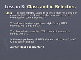 Lesson 3: Class and id Selectors
Class - The class selector is used to specify a style for a group of
elements. Unlike the id selector, the class selector is most
often used on several elements.
 This allows you to set a particular style for any HTML
elements with the same class.
 The class selector uses the HTML class attribute, and is
defined with a "."
 In the example below, all HTML elements with class="center"
will be center-aligned:
 .center {text-align:center;}
 
