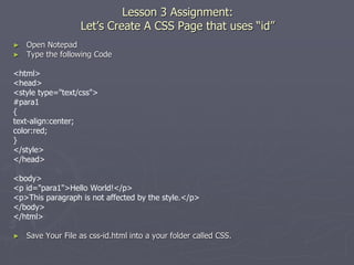 Lesson 3 Assignment:
Let’s Create A CSS Page that uses “id”
► Open Notepad
► Type the following Code
<html>
<head>
<style type="text/css">
#para1
{
text-align:center;
color:red;
}
</style>
</head>
<body>
<p id="para1">Hello World!</p>
<p>This paragraph is not affected by the style.</p>
</body>
</html>
► Save Your File as css-id.html into a your folder called CSS.
 