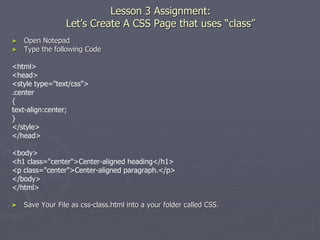 Lesson 3 Assignment:
Let’s Create A CSS Page that uses “class”
► Open Notepad
► Type the following Code
<html>
<head>
<style type="text/css">
.center
{
text-align:center;
}
</style>
</head>
<body>
<h1 class="center">Center-aligned heading</h1>
<p class="center">Center-aligned paragraph.</p>
</body>
</html>
► Save Your File as css-class.html into a your folder called CSS.
 