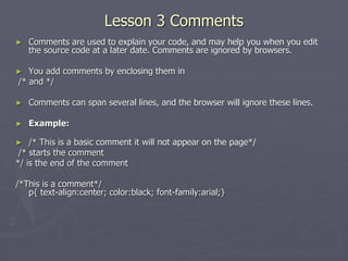 Lesson 3 Comments
► Comments are used to explain your code, and may help you when you edit
the source code at a later date. Comments are ignored by browsers.
► You add comments by enclosing them in
/* and */
► Comments can span several lines, and the browser will ignore these lines.
► Example:
► /* This is a basic comment it will not appear on the page*/
/* starts the comment
*/ is the end of the comment
/*This is a comment*/
p{ text-align:center; color:black; font-family:arial;}
 