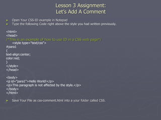 Lesson 3 Assignment:
Let’s Add A Comment
► Open Your CSS-ID example in Notepad
► Type the following Code right above the style you had written previously.
<html>
<head>
/*This is an example of how to use ID in a CSS web page*/
<style type="text/css">
#para1
{
text-align:center;
color:red;
}
</style>
</head>
<body>
<p id="para1">Hello World!</p>
<p>This paragraph is not affected by the style.</p>
</body>
</html>
► Save Your File as css-comment.html into a your folder called CSS.
 