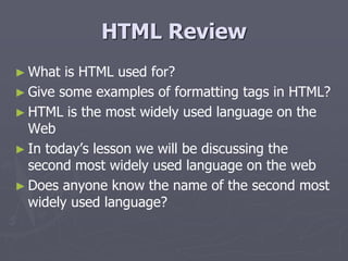 HTML Review
► What is HTML used for?
► Give some examples of formatting tags in HTML?
► HTML is the most widely used language on the
Web
► In today’s lesson we will be discussing the
second most widely used language on the web
► Does anyone know the name of the second most
widely used language?
 