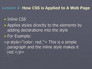 ►Inline CSS
►Applies styles directly to the elements by
adding declarations into the style
►For Example:
<p style=“color: red;”> This is a simple
paragraph and the inline style makes it
red.</p>
Lesson 4: How CSS is Applied to A Web Page
 