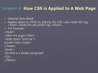 ► Internal Style Sheet
► Applies styles to HTML by placing the CSS rules inside the tag
<style> inside the document tag <head>.
► For Example:
<head>
<title>my page</title>
<style type=“text/css”>
p{color:red}</style>
</head>
<body>
<p>this is a simple paragraph
</p>
</body>
Lesson 4: How CSS is Applied to A Web Page
 