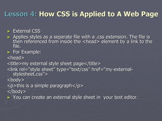 ► External CSS
► Applies styles as a separate file with a .css extension. The file is
then referenced from inside the <head> element by a link to the
file.
► For Example:
<head>
<title>my external style sheet page</title>
<link rel=“style sheet” type=“text/css” href=“my-external-
stylesheet.css”>
<body>
<p>this is a simple paragraph</p>
</body>
► You can create an external style sheet in your text editor.
Lesson 4: How CSS is Applied to A Web Page
 