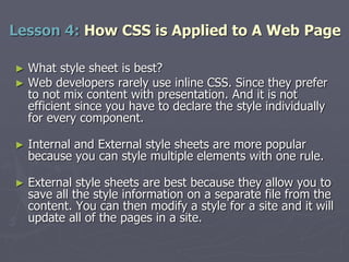 ► What style sheet is best?
► Web developers rarely use inline CSS. Since they prefer
to not mix content with presentation. And it is not
efficient since you have to declare the style individually
for every component.
► Internal and External style sheets are more popular
because you can style multiple elements with one rule.
► External style sheets are best because they allow you to
save all the style information on a separate file from the
content. You can then modify a style for a site and it will
update all of the pages in a site.
Lesson 4: How CSS is Applied to A Web Page
 