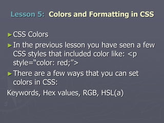 ►CSS Colors
►In the previous lesson you have seen a few
CSS styles that included color like: <p
style=“color: red;”>
►There are a few ways that you can set
colors in CSS:
Keywords, Hex values, RGB, HSL(a)
Lesson 5: Colors and Formatting in CSS
 