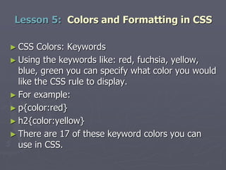 ► CSS Colors: Keywords
► Using the keywords like: red, fuchsia, yellow,
blue, green you can specify what color you would
like the CSS rule to display.
► For example:
► p{color:red}
► h2{color:yellow}
► There are 17 of these keyword colors you can
use in CSS.
Lesson 5: Colors and Formatting in CSS
 
