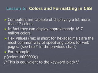 ► Computers are capable of displaying a lot more
than 17 colors.
► In fact they can display approximately 16.7
million colors!
► Hex Values (hex is short for hexadecimal) are the
most common way of specifying colors for web
pages. (see hex# in the previous chart)
► For example:
p{color: #000000;}
/*This is equivalent to the keyword black*/
Lesson 5: Colors and Formatting in CSS
 