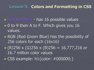 ►Hex numbers - has 16 possible values
►0 to 9 then A to F. Which gives you 16
values.
►RGB (Red Green Blue) has the possibility of
256 colors for each (16x16)
►(R)256 x (G)256 x (B)256 = 16,777,216 or
16.7 million color values
►CSS example: h1{color: #000000;}
Lesson 5: Colors and Formatting in CSS
 