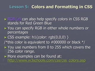 ► RGB (a) can also help specify colors in CSS RGB
stands for Red Green Blue
► You can specify RGB in either whole numbers or
percentages
► CSS example: h1{color: rgb(0,0,0) }
/*this color is equivalent to #000000 or black */
► You use numbers from 0 to 255 which covers the
256 color range.
► More examples can be found at:
http://www.w3schools.com/css/css_colors.asp
Lesson 5: Colors and Formatting in CSS
 