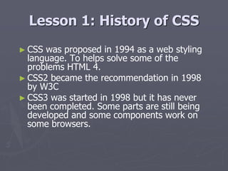 Lesson 1: History of CSS
► CSS was proposed in 1994 as a web styling
language. To helps solve some of the
problems HTML 4.
► CSS2 became the recommendation in 1998
by W3C
► CSS3 was started in 1998 but it has never
been completed. Some parts are still being
developed and some components work on
some browsers.
 