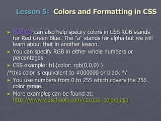 ► RGB (a) can also help specify colors in CSS RGB stands
for Red Green Blue. The “a” stands for alpha but we will
learn about that in another lesson.
► You can specify RGB in either whole numbers or
percentages
► CSS example: h1{color: rgb(0,0,0) }
/*this color is equivalent to #000000 or black */
► You use numbers from 0 to 255 which covers the 256
color range.
► More examples can be found at:
http://www.w3schools.com/css/css_colors.asp
Lesson 5: Colors and Formatting in CSS
 