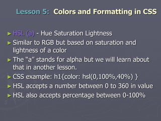 ► HSL (a) - Hue Saturation Lightness
► Similar to RGB but based on saturation and
lightness of a color
► The “a” stands for alpha but we will learn about
that in another lesson.
► CSS example: h1{color: hsl(0,100%,40%) }
► HSL accepts a number between 0 to 360 in value
► HSL also accepts percentage between 0-100%
Lesson 5: Colors and Formatting in CSS
 