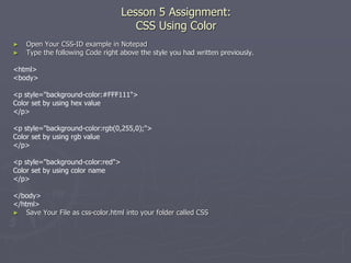 Lesson 5 Assignment:
CSS Using Color
► Open Your CSS-ID example in Notepad
► Type the following Code right above the style you had written previously.
<html>
<body>
<p style="background-color:#FFF111">
Color set by using hex value
</p>
<p style="background-color:rgb(0,255,0);">
Color set by using rgb value
</p>
<p style="background-color:red">
Color set by using color name
</p>
</body>
</html>
► Save Your File as css-color.html into your folder called CSS
 