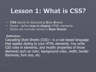 Lesson 1: What is CSS?
• CSS stands for Cascading Style Sheets
• Styles - define how to display HTML elements
• Styles are normally stored in Style Sheets
Definition:
Cascading Style Sheets (CSS) – is a rule based language
that applies styling to your HTML elements. You write
CSS rules in elements, and modify properties of those
elements such as color, background color, width, border
thickness, font size, etc.
 