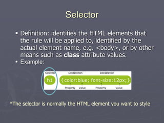 Selector
 Definition: identifies the HTML elements that
the rule will be applied to, identified by the
actual element name, e.g. <body>, or by other
means such as class attribute values.
 Example:
*The selector is normally the HTML element you want to style
 