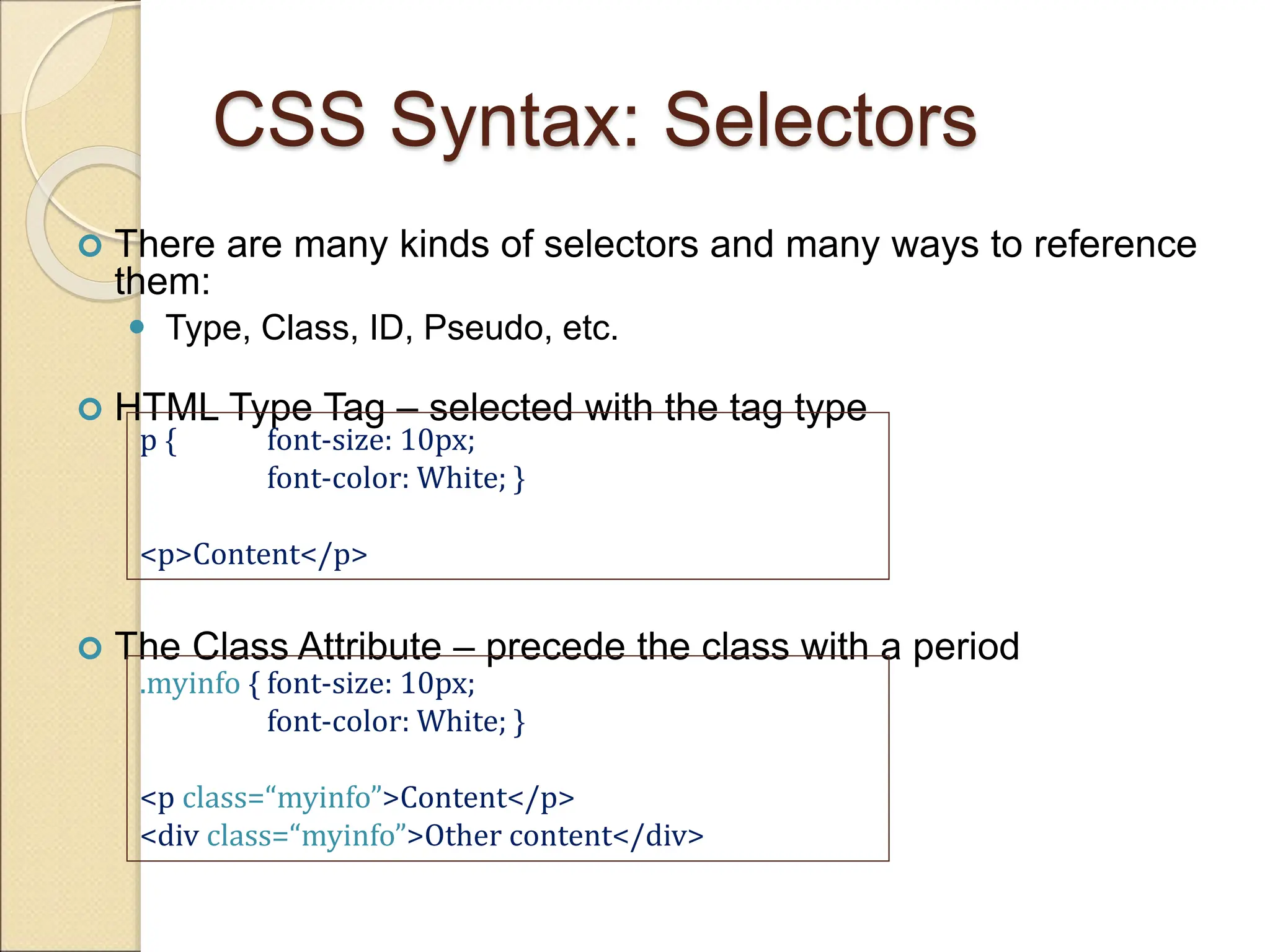 CSS Syntax: Selectors
 There are many kinds of selectors and many ways to reference
them:
 Type, Class, ID, Pseudo, etc.
 HTML Type Tag – selected with the tag type
 The Class Attribute – precede the class with a period
p { font-size: 10px;
font-color: White; }
<p>Content</p>
.myinfo { font-size: 10px;
font-color: White; }
<p class=“myinfo”>Content</p>
<div class=“myinfo”>Other content</div>
 