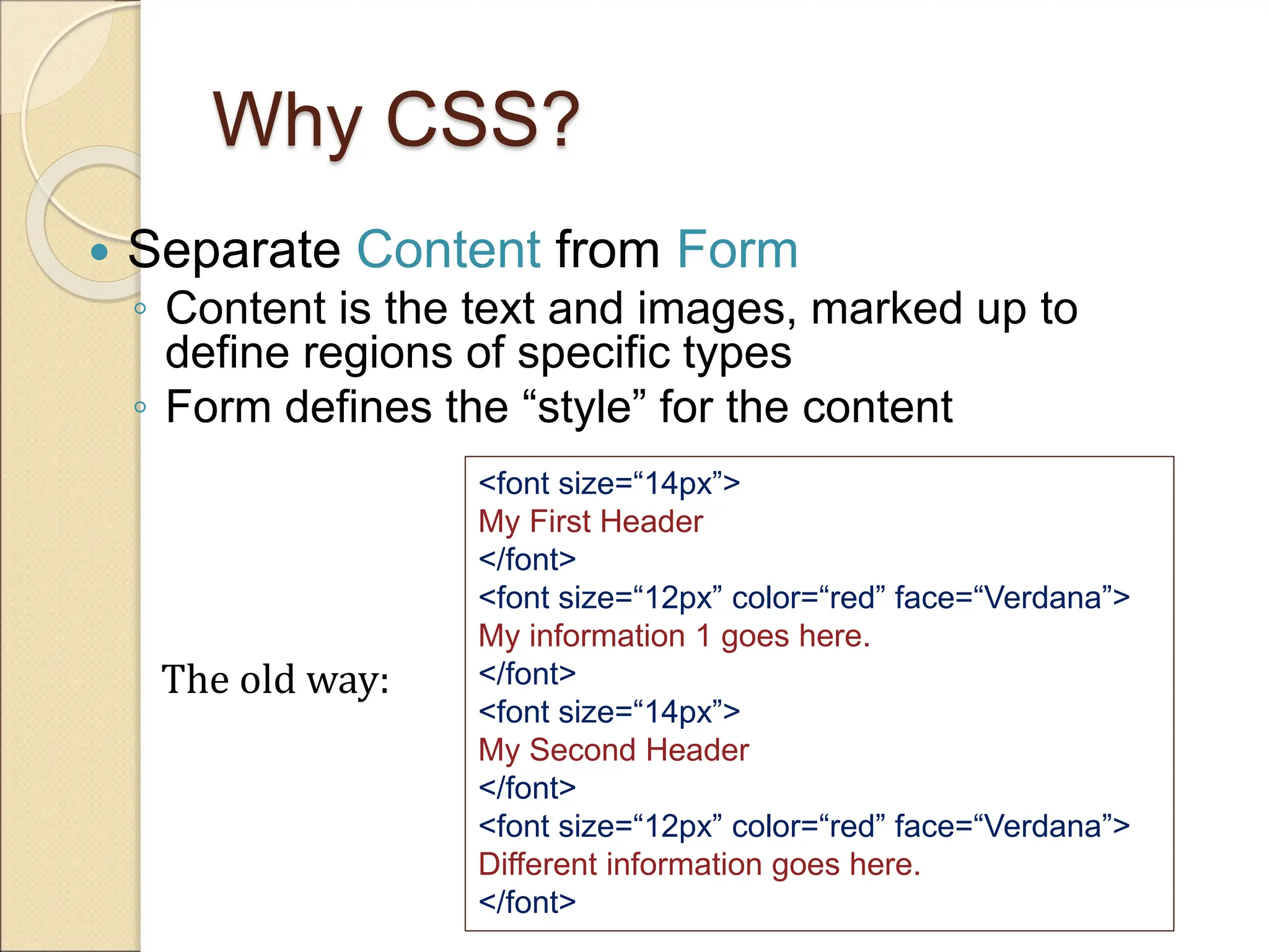 Why CSS?
 Separate Content from Form
◦ Content is the text and images, marked up to
define regions of specific types
◦ Form defines the “style” for the content
<font size=“14px”>
My First Header
</font>
<font size=“12px” color=“red” face=“Verdana”>
My information 1 goes here.
</font>
<font size=“14px”>
My Second Header
</font>
<font size=“12px” color=“red” face=“Verdana”>
Different information goes here.
</font>
The old way:
 