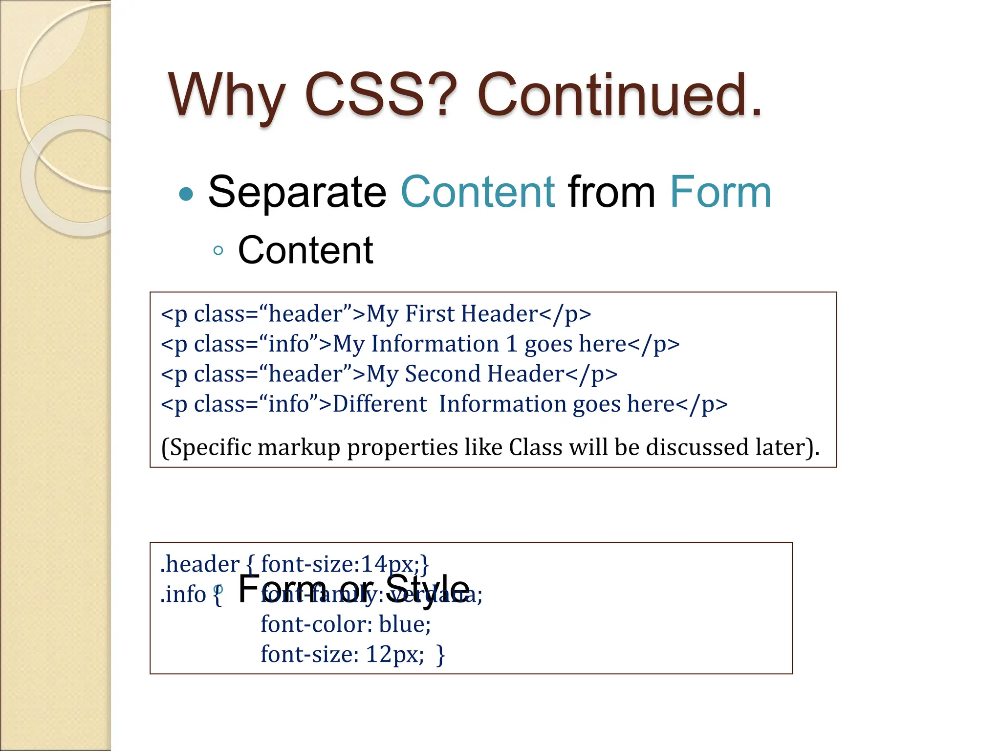 Why CSS? Continued.
 Separate Content from Form
◦ Content
◦ Form or Style
<p class=“header”>My First Header</p>
<p class=“info”>My Information 1 goes here</p>
<p class=“header”>My Second Header</p>
<p class=“info”>Different Information goes here</p>
(Specific markup properties like Class will be discussed later).
.header { font-size:14px;}
.info { font-family: verdana;
font-color: blue;
font-size: 12px; }
 