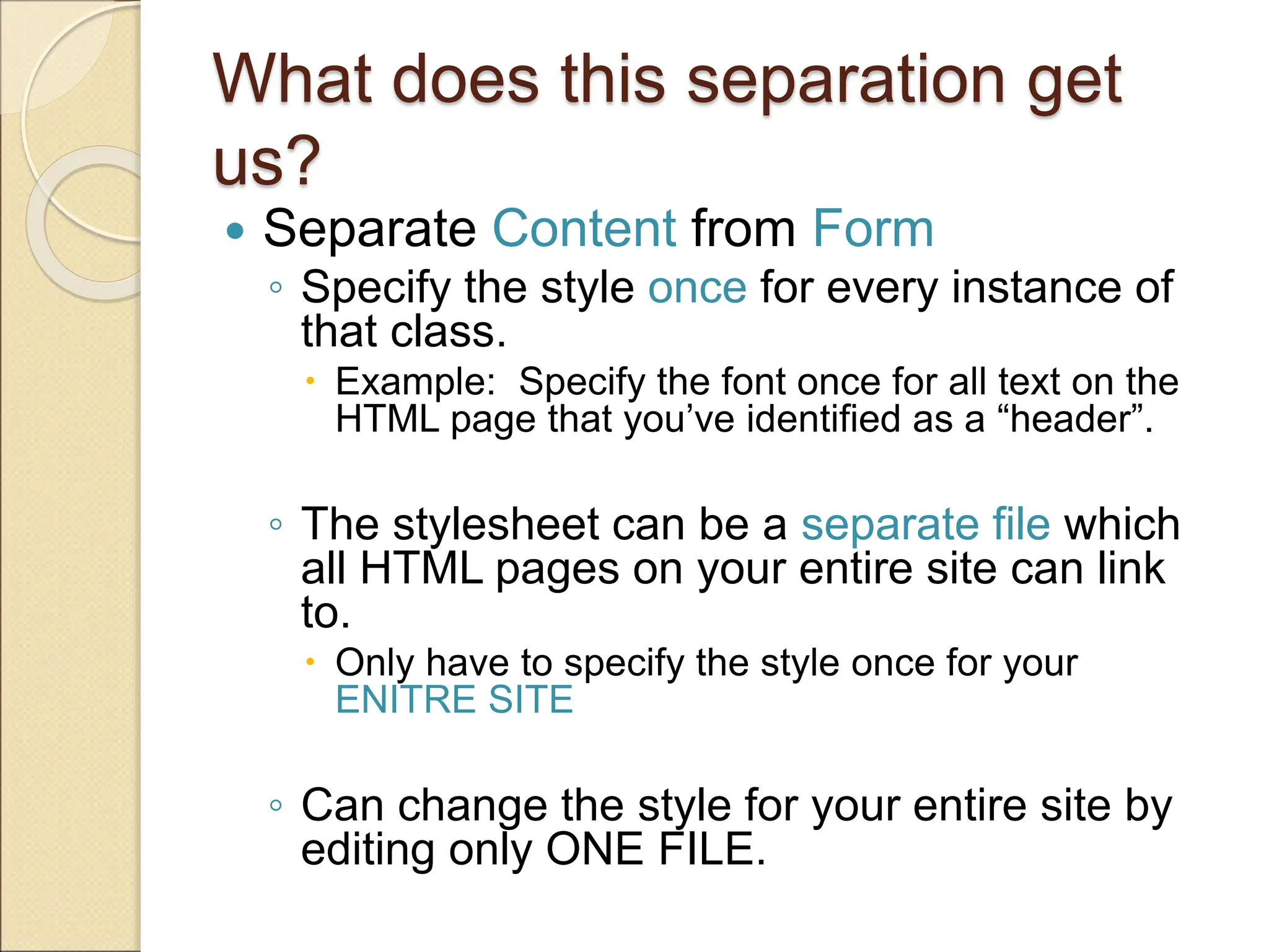 What does this separation get
us?
 Separate Content from Form
◦ Specify the style once for every instance of
that class.
 Example: Specify the font once for all text on the
HTML page that you’ve identified as a “header”.
◦ The stylesheet can be a separate file which
all HTML pages on your entire site can link
to.
 Only have to specify the style once for your
ENITRE SITE
◦ Can change the style for your entire site by
editing only ONE FILE.
 