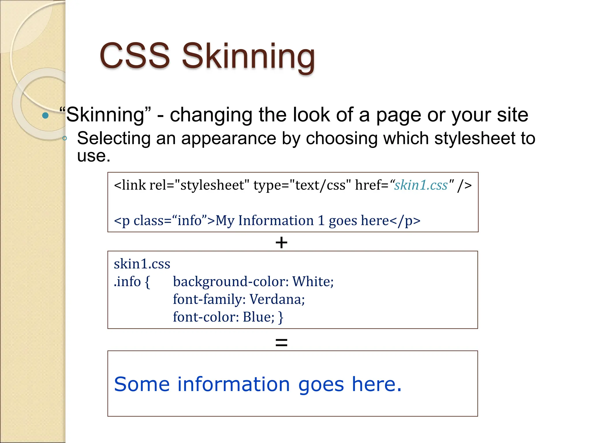 CSS Skinning
 “Skinning” - changing the look of a page or your site
◦ Selecting an appearance by choosing which stylesheet to
use.
<link rel="stylesheet" type="text/css" href=“skin1.css" />
<p class=“info”>My Information 1 goes here</p>
skin1.css
.info { background-color: White;
font-family: Verdana;
font-color: Blue; }
Some information goes here.
+
=
 