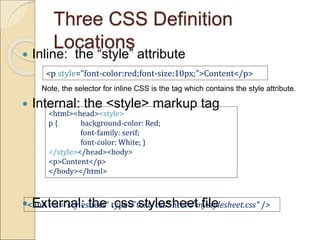 Three CSS Definition
Locations
 Inline: the “style” attribute
Note, the selector for inline CSS is the tag which contains the style attribute.
 Internal: the <style> markup tag
 External: the .css stylesheet file
<p style=“font-color:red;font-size:10px;”>Content</p>
<html><head><style>
p { background-color: Red;
font-family: serif;
font-color: White; }
</style></head><body>
<p>Content</p>
</body></html>
<link rel="stylesheet" type="text/css" href=“mystylesheet.css" />
 