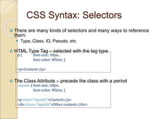 CSS Syntax: Selectors
 There are many kinds of selectors and many ways to reference
them:
 Type, Class, ID, Pseudo, etc.
 HTML Type Tag – selected with the tag type
 The Class Attribute – precede the class with a period
p { font-size: 10px;
font-color: White; }
<p>Content</p>
.myinfo { font-size: 10px;
font-color: White; }
<p class=“myinfo”>Content</p>
<div class=“myinfo”>Other content</div>
 