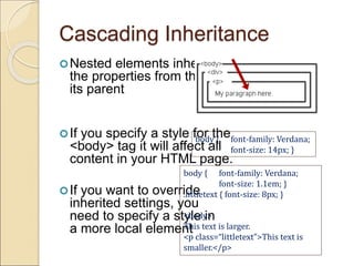 Cascading Inheritance
Nested elements inherit
the properties from the
its parent
If you specify a style for the
<body> tag it will affect all
content in your HTML page.
If you want to override
inherited settings, you
need to specify a style in
a more local element
body { font-family: Verdana;
font-size: 14px; }
body { font-family: Verdana;
font-size: 1.1em; }
.littletext { font-size: 8px; }
<body>
This text is larger.
<p class=“littletext”>This text is
smaller.</p>
 