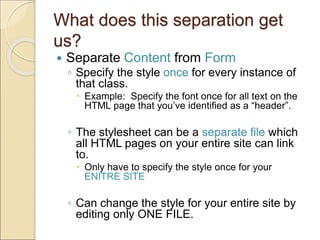 What does this separation get
us?
 Separate Content from Form
◦ Specify the style once for every instance of
that class.
 Example: Specify the font once for all text on the
HTML page that you’ve identified as a “header”.
◦ The stylesheet can be a separate file which
all HTML pages on your entire site can link
to.
 Only have to specify the style once for your
ENITRE SITE
◦ Can change the style for your entire site by
editing only ONE FILE.
 