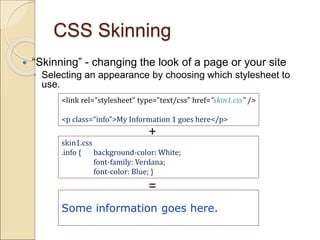 CSS Skinning
 “Skinning” - changing the look of a page or your site
◦ Selecting an appearance by choosing which stylesheet to
use.
<link rel="stylesheet" type="text/css" href=“skin1.css" />
<p class=“info”>My Information 1 goes here</p>
skin1.css
.info { background-color: White;
font-family: Verdana;
font-color: Blue; }
Some information goes here.
+
=
 