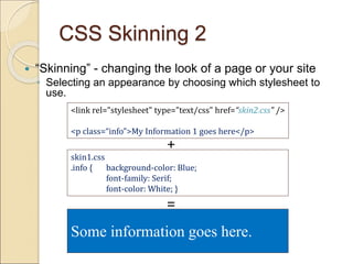 CSS Skinning 2
 “Skinning” - changing the look of a page or your site
◦ Selecting an appearance by choosing which stylesheet to
use.
<link rel="stylesheet" type="text/css" href=“skin2.css" />
<p class=“info”>My Information 1 goes here</p>
skin1.css
.info { background-color: Blue;
font-family: Serif;
font-color: White; }
Some information goes here.
+
=
 