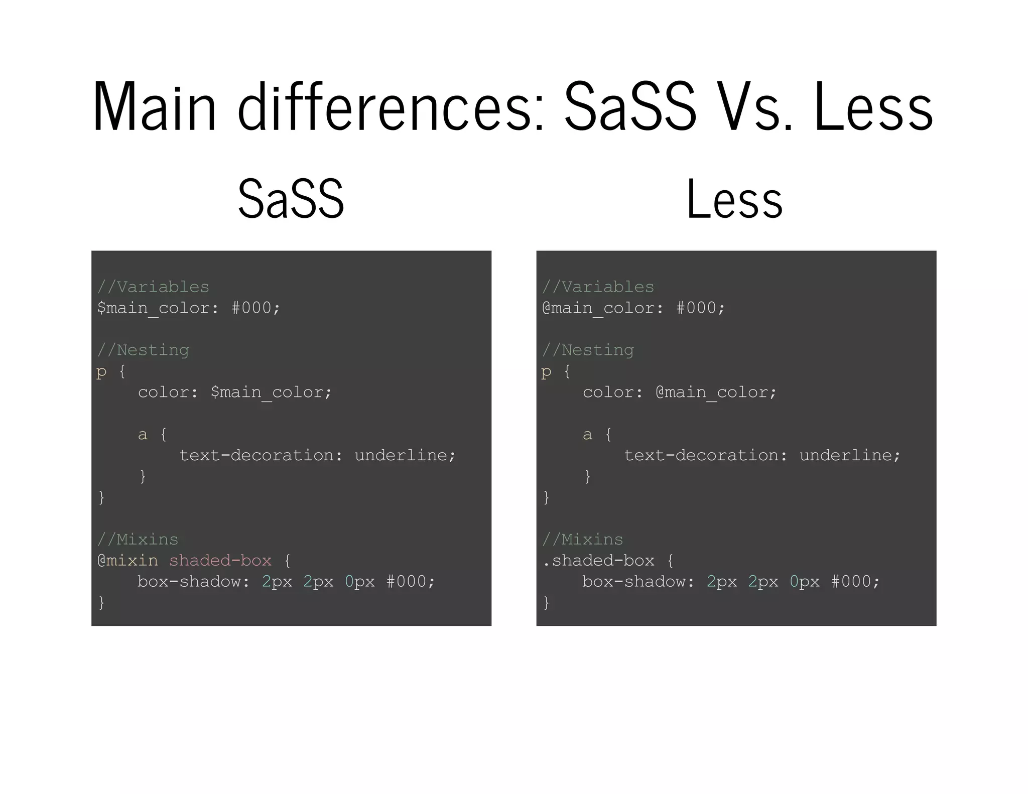Main differences: SaSS Vs. Less SaSS //Variables $main_color:#000; //Nesting p{ color:$main_color; a{ text-decoration:underline; } } //Mixins @mixinshaded-box{ box-shadow:2px2px0px#000; } //Functions @functionsome-function($arg){ @return$arg; } Less //Variables @main_color:#000; //Nesting p{ color:@main_color; a{ text-decoration:underline; } } //Mixins .shaded-box{ box-shadow:2px2px0px#000; } //Functions /*404notfound:(*/ 