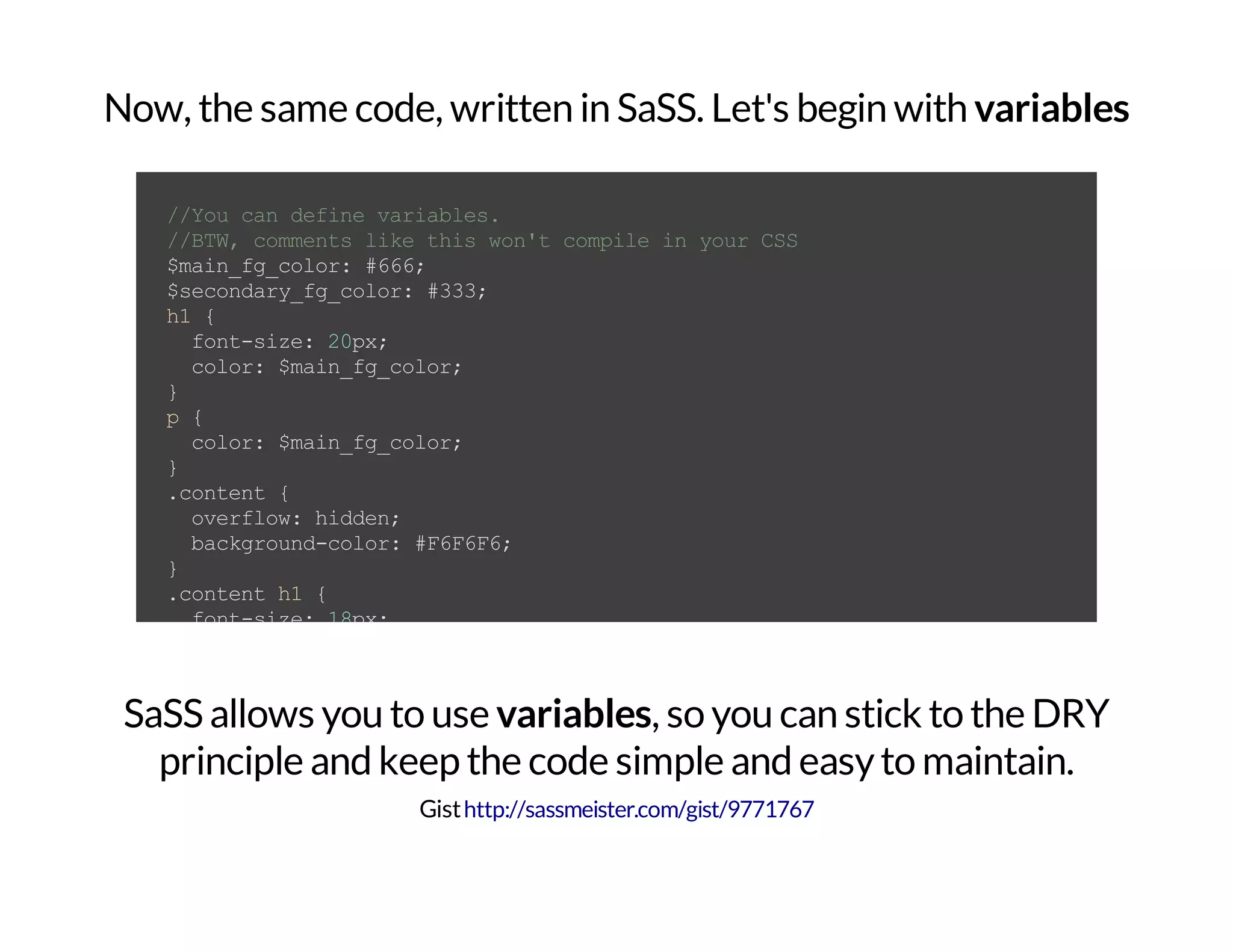 Now, the same code, written in SaSS. Let's begin with variables //Youcandefinevariables. //BTW,commentslikethiswon'tcompileinyourCSS $main_fg_color:#666; $secondary_fg_color:#333; h1{ font-size:20px; color:$main_fg_color; } p{ color:$main_fg_color; } .content{ overflow:hidden; background-color:#F6F6F6; } .contenth1{ font-size:18px; color:$secondary_fg_color; } .contentp{ font-size:12px; text-shadow:1px1px0#000; color:$secondary_fg_color; } .contentpa{ color:$main_fg_color; text-decoration:none; } SaSS allows you to use variables, so you can stick to the DRY principle and keep the code simple and easyto maintain. Gisthttp://sassmeister.com/gist/9771767 