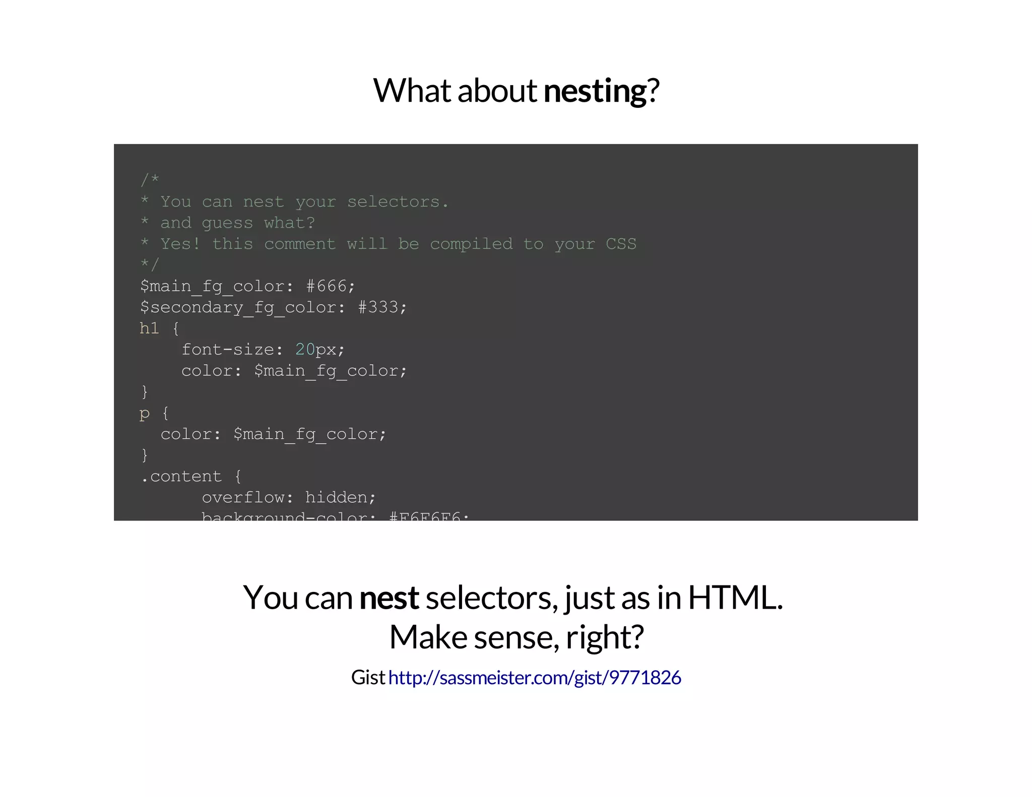 Whataboutnesting? /* *Youcannestyourselectors. *andguesswhat? *Yes!thiscommentwillbecompiledtoyourCSS */ $main_fg_color:#666; $secondary_fg_color:#333; h1{ font-size:20px; color:$main_fg_color; } p{ color:$main_fg_color; } .content{ overflow:hidden; background-color:#F6F6F6; h1{ font-size:18px; color:$secondary_fg_color; } p{ font-size:12px; text-shadow:1px1px0#000; color:$secondary_fg_color; a{ color:$main_fg_color; text-decoration:none; } You can nest selectors, justas in HTML. Make sense, right? Gisthttp://sassmeister.com/gist/9771826 