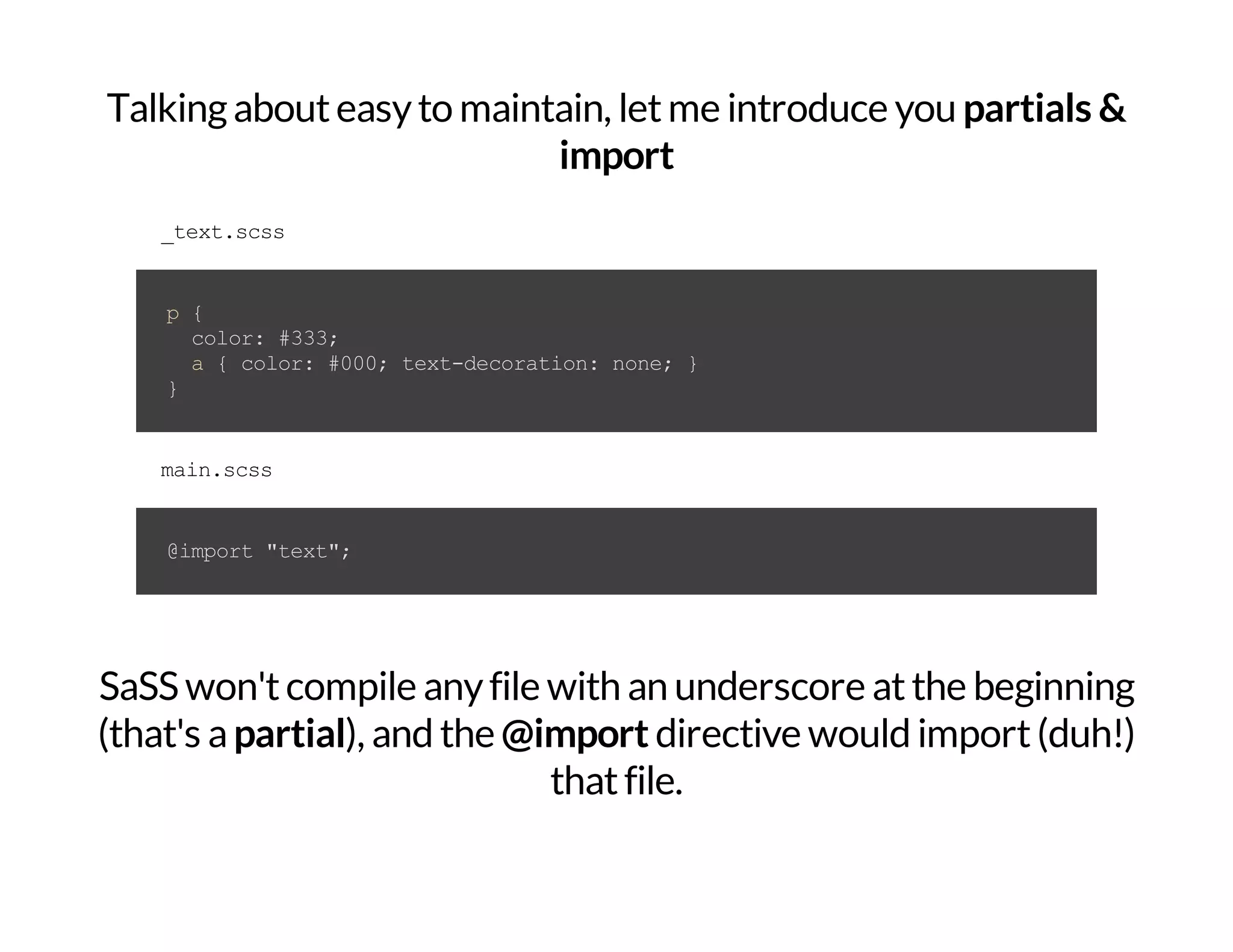 Talkingabouteasyto maintain, letme introduce you partials & import _text.scss p{ color:#333; a{color:#000;text-decoration:none;} } main.scss @import"text"; SaSS won'tcompile anyfile with an underscore atthe beginning (that's apartial), and the @import directive would import(duh!) thatfile. 