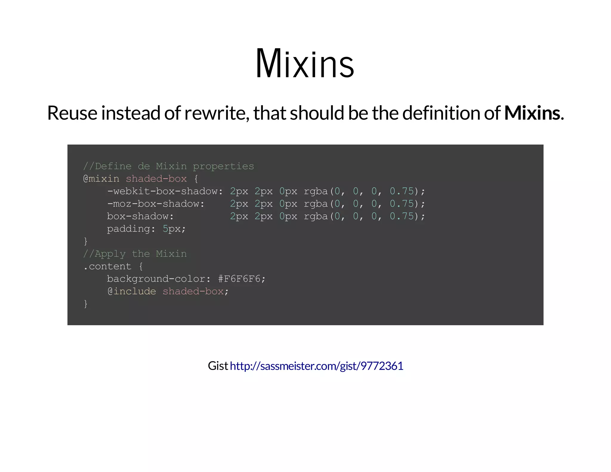 Mixins Reuse instead of rewrite, thatshould be the definition of Mixins. //DefinedeMixinproperties @mixinshaded-box{ -webkit-box-shadow:2px2px0pxrgba(0,0,0,0.75); -moz-box-shadow: 2px2px0pxrgba(0,0,0,0.75); box-shadow: 2px2px0pxrgba(0,0,0,0.75); padding:5px; } //ApplytheMixin .content{ background-color:#F6F6F6; @includeshaded-box; } Gisthttp://sassmeister.com/gist/9772361 