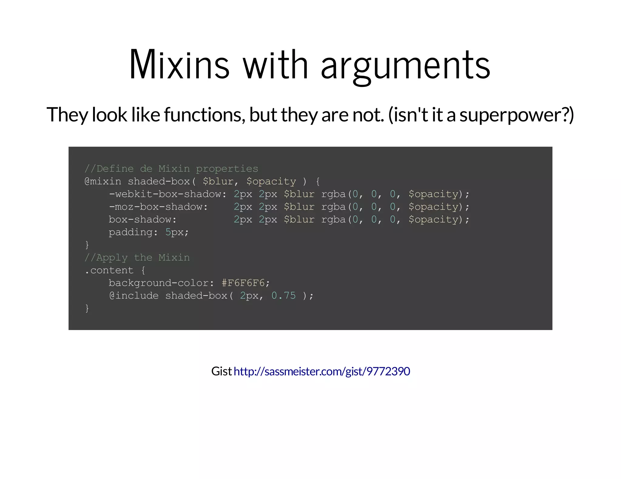 Mixins with arguments Theylook like functions, buttheyare not. (isn'titasuperpower?) //DefinedeMixinproperties @mixinshaded-box($blur,$opacity){ -webkit-box-shadow:2px2px$blurrgba(0,0,0,$opacity); -moz-box-shadow: 2px2px$blurrgba(0,0,0,$opacity); box-shadow: 2px2px$blurrgba(0,0,0,$opacity); padding:5px; } //ApplytheMixin .content{ background-color:#F6F6F6; @includeshaded-box(2px,0.75); } Gisthttp://sassmeister.com/gist/9772390 