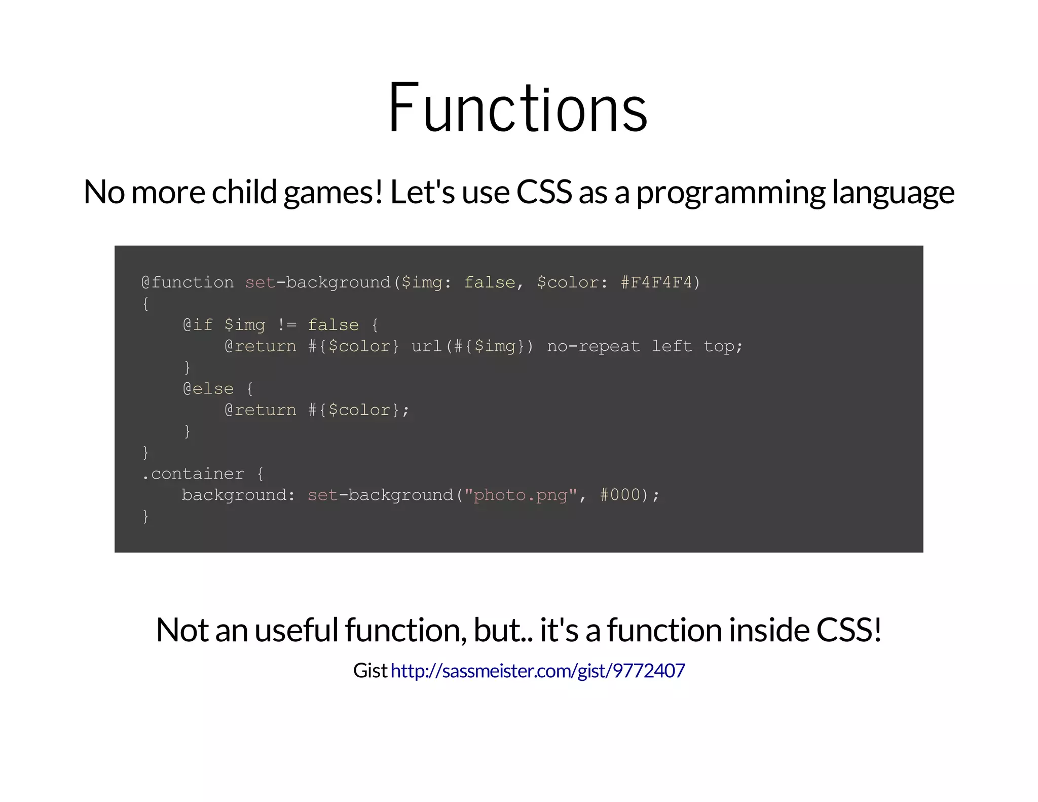 Functions No more child games!Let's use CSS as aprogramminglanguage @functionset-background($img:false,$color:#F4F4F4) { @if$img!=false{ @return#{$color}url(#{$img})no-repeatlefttop; } @else{ @return#{$color}; } } .container{ background:set-background("photo.png",#000); } Notan usefulfunction, but.. it's afunction inside CSS! Gisthttp://sassmeister.com/gist/9772407 