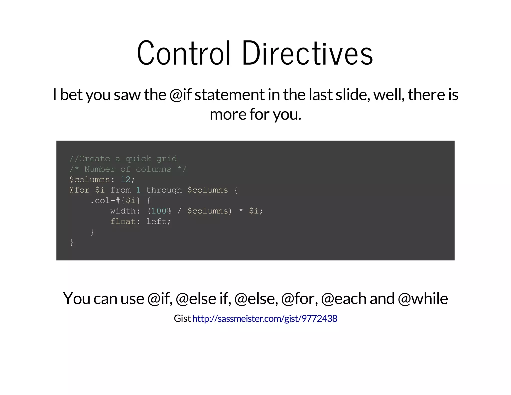 Control Directives I betyou saw the @if statementin the lastslide, well, there is more for you. //Createaquickgrid /*Numberofcolumns*/ $columns:12; @for$ifrom1through$columns{ .col-#{$i}{ width:(100%/$columns)*$i; float:left; } } You can use @if, @else if, @else, @for, @each and @while Gisthttp://sassmeister.com/gist/9772438 